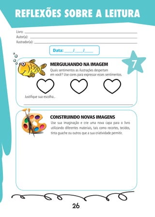 26
Data: ____/____/____
Quais sentimentos as ilustrações despertam
em você? Use cores para expressar esses sentimentos.
Use sua imaginação e crie uma nova capa para o livro
utilizando diferentes materiais, tais como recortes, tecidos,
tinta guache ou outros que a sua criatividade permitir.
Livro:
Autor(a):
Ilustrador(a):
7
Justifique sua escolha..
REFLEXÕES SOBRE A LEITURA
MERGULHANDO NA IMAGEM
CONSTRUINDO NOVAS IMAGENS
 