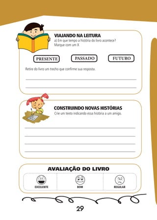 29
a) Em que tempo a história do livro acontece?
Marque com um X
Crie um texto indicando essa história a um amigo.
Retire do livro um trecho que confirme sua resposta.
PRESENTE PASSADO FUTURO
EXCELENTE BOM REGULAR
AVALIAÇÃO DO LIVRO
VIAJANDO NA LEITURA
CONSTRUINDO NOVAS HISTÓRIAS
 