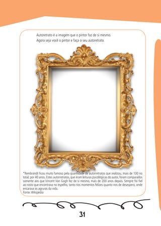 31
Autoretrato é a imagem que o pintor faz de si mesmo.
Agora seja você o pintor e faça o seu autoretrato.
*Rembrandt ficou muito famoso pela quantidade de autorretratos que realizou, mais de 100 no
total, por 40 anos. Estes autorretratos, que eram leituras psicológicas do autor, foram comparados
somente aos que Vincent Van Gogh fez de si mesmo, mais de 200 anos depois. Sempre foi fiel
ao rosto que encontrava no espelho, tanto nos momentos felizes quanto nos de desespero, onde
encarava as agruras da vida.
Fonte:Wikipédia
 