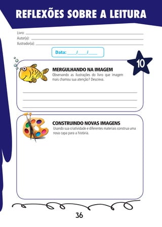 36
Data: ____/____/____
Observando as ilustrações do livro que imagem
mais chamou sua atenção? Descreva.
Usando sua criatividade e diferentes materiais construa uma
nova capa para a história.
Livro:
Autor(a):
Ilustrador(a):
10
REFLEXÕES SOBRE A LEITURA
MERGULHANDO NA IMAGEM
CONSTRUINDO NOVAS IMAGENS
 