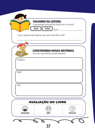 37
Qual?
O personagem principal da história tem um nome?
Crie uma nova história usando desenhos.
SIM NÃO
Caso a resposta seja negativa, que nome você daria a ele?
COMEÇO
MEIO
FIM
EXCELENTE BOM REGULAR
AVALIAÇÃO DO LIVRO
VIAJANDO NA LEITURA
CONSTRUINDO NOVAS HISTÓRIAS
 