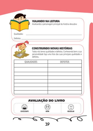 39
Analisando o personagem principal da história descubra:
Todos nós temos qualidades e defeitos. Conhecendo bem a sua
personalidade faça uma lista das suas principais qualidades e
defeitos.
Qualidades: ___________________________________________________
Defeitos: _______________________________________________________
QUALIDADES DEFEITOS
EXCELENTE BOM REGULAR
AVALIAÇÃO DO LIVRO
VIAJANDO NA LEITURA
CONSTRUINDO NOVAS HISTÓRIAS
 