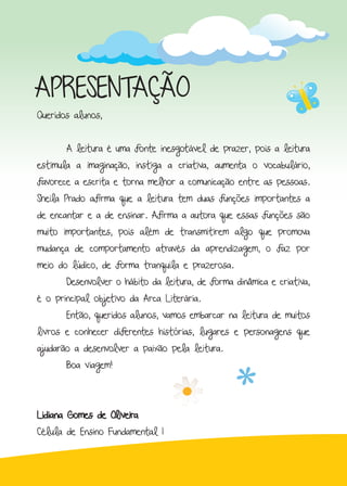 APRESENTAÇÃO
Queridos alunos,
	 A leitura é uma fonte inesgotável de prazer, pois a leitura
estimula a imaginação, instiga a criativa, aumenta o vocabulário,
favorece a escrita e torna melhor a comunicação entre as pessoas.
Sheila Prado afirma que a leitura tem duas funções importantes a
de encantar e a de ensinar. Afirma a autora que essas funções são
muito importantes, pois além de transmitirem algo que promova
mudança de comportamento através da aprendizagem, o faz por
meio do lúdico, de forma tranquila e prazerosa.
	 Desenvolver o hábito da leitura, de forma dinâmica e criativa,
é o principal objetivo da Arca Literária.
	 Então, queridos alunos, vamos embarcar na leitura de muitos
livros e conhecer diferentes histórias, lugares e personagens que
ajudarão a desenvolver a paixão pela leitura.
	 Boa viagem!
Lidiana Gomes de Oliveira
Célula de Ensino Fundamental I
 