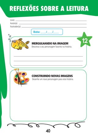 40
Data: ____/____/____
Descreva o seu personagem favorito na história.
Desenhe um novo personagem para esta história.
Livro:
Autor(a):
Ilustrador(a):
12
REFLEXÕES SOBRE A LEITURA
MERGULHANDO NA IMAGEM
CONSTRUINDO NOVAS IMAGENS
 