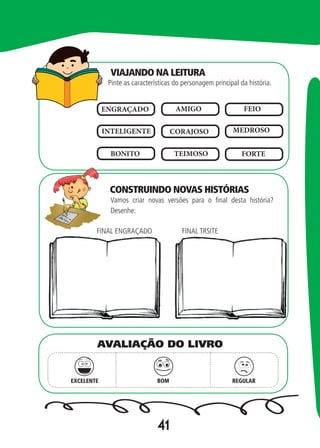 41
Pinte as características do personagem principal da história.
Vamos criar novas versões para o final desta história?
Desenhe:
ENGRAÇADO AMIGO FEIO
INTELIGENTE CORAJOSO MEDROSO
BONITO TEIMOSO FORTE
FINAL ENGRAÇADO FINAL TRSITE
EXCELENTE BOM REGULAR
AVALIAÇÃO DO LIVRO
VIAJANDO NA LEITURA
CONSTRUINDO NOVAS HISTÓRIAS
 