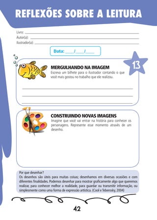42
Data: ____/____/____
Escreva um bilhete para o ilustrador contando o que
você mais gostou no trabalho que ele realizou.
Imagine que você vai entrar na história para conhecer os
personagens. Represente esse momento através de um
desenho.
Livro:
Autor(a):
Ilustrador(a):
13
Por que desenhar?
Os desenhos são úteis para muitas coisas; desenhamos em diversas ocasiões e com
diferentes finalidades. Podemos desenhar para mostrar graficamente algo que queremos
realizar, para conhecer melhor a realidade, para guardar ou transmitir informação, ou
simplesmente como uma forma de expressão artística. (Cool eTeberosky, 2004)
REFLEXÕES SOBRE A LEITURA
MERGULHANDO NA IMAGEM
CONSTRUINDO NOVAS IMAGENS
 