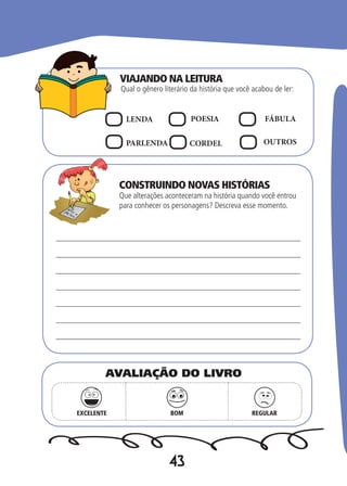 43
Qual o gênero literário da história que você acabou de ler:
Que alterações aconteceram na história quando você entrou
para conhecer os personagens? Descreva esse momento.
LENDA POESIA FÁBULA
PARLENDA CORDEL OUTROS
EXCELENTE BOM REGULAR
AVALIAÇÃO DO LIVRO
VIAJANDO NA LEITURA
CONSTRUINDO NOVAS HISTÓRIAS
 