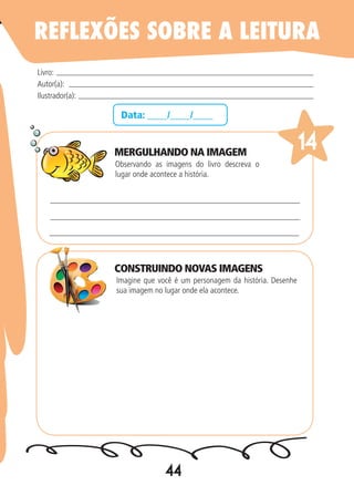 44
Data: ____/____/____
Observando as imagens do livro descreva o
lugar onde acontece a história.
Imagine que você é um personagem da história. Desenhe
sua imagem no lugar onde ela acontece.
Livro:
Autor(a):
Ilustrador(a):
14
REFLEXÕES SOBRE A LEITURA
MERGULHANDO NA IMAGEM
CONSTRUINDO NOVAS IMAGENS
 