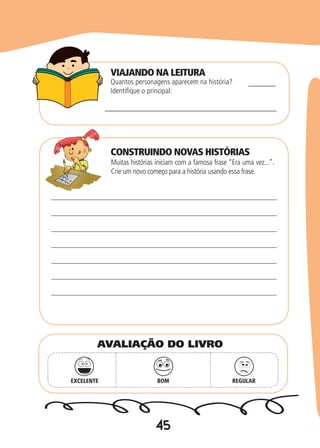45
Quantos personagens aparecem na história?
Identifique o principal:
Muitas histórias iniciam com a famosa frase “Era uma vez...”.
Crie um novo começo para a história usando essa frase.
______________________________________
______
EXCELENTE BOM REGULAR
AVALIAÇÃO DO LIVRO
VIAJANDO NA LEITURA
CONSTRUINDO NOVAS HISTÓRIAS
 
