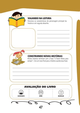 47
Descreva as características do personagem principal da
história e em seguida desenhe.
Muitas histórias terminam com a frase “E foram felizes para
sempre”. Crie um novo final para a história usando essa frase.
EXCELENTE BOM REGULAR
AVALIAÇÃO DO LIVRO
VIAJANDO NA LEITURA
CONSTRUINDO NOVAS HISTÓRIAS
 