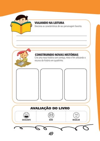 49
Descreva as características de seu personagem favorito.
Crie uma nova história com começo, meio e fim utilizando o
recurso da história em quadrinho.
EXCELENTE BOM REGULAR
AVALIAÇÃO DO LIVRO
VIAJANDO NA LEITURA
CONSTRUINDO NOVAS HISTÓRIAS
 