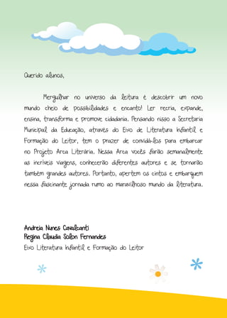 Querido alunos,
	 Mergulhar no universo da leitura é descobrir um novo
mundo cheio de possibilidades e encanto! Ler recria, expande,
ensina, transforma e promove cidadania. Pensando nisso a Secretaria
Municipal da Educação, através do Eixo de Literatura Infantil e
Formação do Leitor, tem o prazer de convidá-los para embarcar
no Projeto Arca Literária. Nessa Arca vocês farão semanalmente
as incríveis viagens, conhecerão diferentes autores e se tornarão
também grandes autores. Portanto, apertem os cintos e embarquem
nessa fascinante jornada rumo ao maravilhoso mundo da literatura.
Andreia Nunes Cavalcanti
Regina Claudia Solon Fernandes
Eixo Literatura Infantil e Formação do Leitor
 