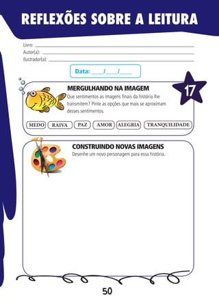50
Data: ____/____/____
Que sentimentos as imagens finais da história lhe
transmitem? Pinte as opções que mais se aproximam
desses sentimentos.
Desenhe um novo personagem para essa história.
Livro:
Autor(a):
Ilustrador(a):
17
PAZ TRANQUILIDADEAMOR ALEGRIAMEDO RAIVA
REFLEXÕES SOBRE A LEITURA
MERGULHANDO NA IMAGEM
CONSTRUINDO NOVAS IMAGENS
 