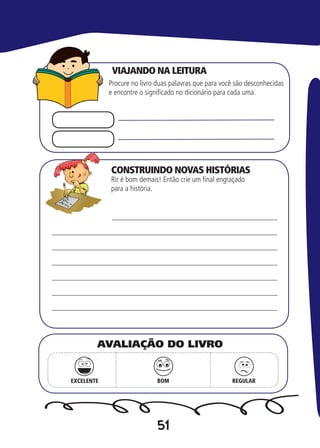 51
CONSTRUINDO NOVAS HISTÓRIAS
Procure no livro duas palavras que para você são desconhecidas
e encontre o significado no dicionário para cada uma.
Rir é bom demais! Então crie um final engraçado
para a história.
EXCELENTE BOM REGULAR
AVALIAÇÃO DO LIVRO
VIAJANDO NA LEITURA
 