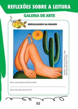 52
GALERIA DEARTE
AMARAL,Tarsilado.Abaporu,1928.
Óleosobretela,85cmx73cm
Qual o nome do(a) pintor(a) do quadro?
_____________________________________________________________
Qual o título desta obra de arte?
_____________________________________________________________
REFLEXÕES SOBRE A LEITURA
MERGULHANDO NA IMAGEM
 