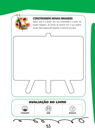 53
Agora você é o pintor. Use sua criatividade e a partir do
quadro Abaporu, de Tarsila do Amaral crie a sua própria
versão. Não esqueça de registrar o nome de sua obra.
EXCELENTE BOM REGULAR
AVALIAÇÃO DO LIVRO
CONSTRUINDO NOVAS IMAGENS
 