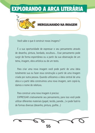 55
EXPLORANDO A ARCA LITERÁRIA
Você sabe o que é construir novas imagens?
É a sua oportunidade de expressar o seu pensamento através
de desenho, pintura, bordado, escultura... Esse pensamento pode
surgir de forma espontânea ou a partir da sua observação de um
tema, imagem, obra artística ou de um texto.
Para criar uma nova imagem você pode partir de uma ideia
totalmente sua ou fazer essa construção a partir de uma imagem
criada por outra pessoa. Quando utilizamos a ideia central de uma
obra e a partir dela construímos uma nova imagem, sem copiá-la,
damos o nome de releitura.
Para construir uma nova imagem é preciso:
EXPRESSAR criativamente seu pensamento, para isso você pode
utilizar diferentes materiais (papel, tecido, parede...) e pode fazê-lo
de formas diversas (desenho, pintura, grafite...)
MERGULHANDO NA IMAGEM
 