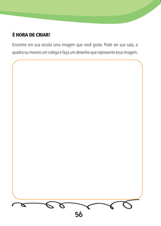 56
É HORA DE CRIAR!
Encontre em sua escola uma imagem que você goste. Pode ser sua sala, a
quadra ou mesmo um colega e faça um desenho que represente essa imagem.
 