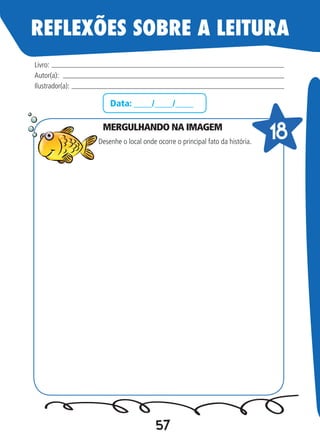57
Data: ____/____/____
MERGULHANDO NA IMAGEM
Desenhe o local onde ocorre o principal fato da história.
Livro:
Autor(a):
Ilustrador(a):
18
REFLEXÕES SOBRE A LEITURA
 
