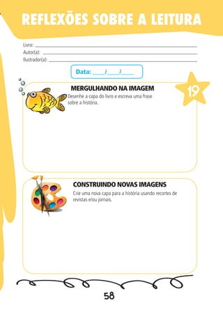 58
Data: ____/____/____
MERGULHANDO NA IMAGEM
Desenhe a capa do livro e escreva uma frase
sobre a história.
Crie uma nova capa para a história usando recortes de
revistas e/ou jornais.
Livro:
Autor(a):
Ilustrador(a):
19
REFLEXÕES SOBRE A LEITURA
CONSTRUINDO NOVAS IMAGENS
 