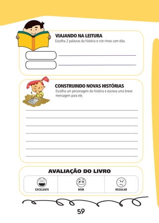 59
CONSTRUINDO NOVAS HISTÓRIAS
Escolha 2 palavras da história e crie rimas com elas.
Escolha um personagem da história e escreva uma breve
mensagem para ele.
EXCELENTE BOM REGULAR
AVALIAÇÃO DO LIVRO
VIAJANDO NA LEITURA
 
