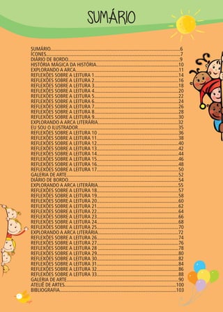 SUMÁRIO
SUMÁRIO.......................................................................................................6
ÍCONES...........................................................................................................7
DIÁRIO DE BORDO.........................................................................................9
HISTÓRIA MÁGICA DA HISTÓRIA..................................................................10
EXPLORANDO A ARCA..................................................................................11
REFLEXÕES SOBRE A LEITURA 1...................................................................14
REFLEXÕES SOBRE A LEITURA 2...................................................................16
REFLEXÕES SOBRE A LEITURA 3...................................................................18
REFLEXÕES SOBRE A LEITURA 4...................................................................20
REFLEXÕES SOBRE A LEITURA 5...................................................................22
REFLEXÕES SOBRE A LEITURA 6...................................................................24
REFLEXÕES SOBRE A LEITURA 7...................................................................26
REFLEXÕES SOBRE A LEITURA 8...................................................................28
REFLEXÕES SOBRE A LEITURA 9...................................................................30
EXPLORANDO A ARCA LITERÁRIA................................................................32
EU SOU O ILUSTRADOR................................................................................35
REFLEXÕES SOBRE A LEITURA 10 ................................................................36
REFLEXÕES SOBRE A LEITURA 11.................................................................38
REFLEXÕES SOBRE A LEITURA 12.................................................................40
REFLEXÕES SOBRE A LEITURA 13.................................................................42
REFLEXÕES SOBRE A LEITURA 14.................................................................44
REFLEXÕES SOBRE A LEITURA 15.................................................................46
REFLEXÕES SOBRE A LEITURA 16.................................................................48
REFLEXÕES SOBRE A LEITURA 17.................................................................50
GALERIA DE ARTE.........................................................................................52
DIÁRIO DE BORDO........................................................................................54
EXPLORANDO A ARCA LITERÁRIA................................................................55
REFLEXÕES SOBRE A LEITURA 18.................................................................57
REFLEXÕES SOBRE A LEITURA 19.................................................................58
REFLEXÕES SOBRE A LEITURA 20.................................................................60
REFLEXÕES SOBRE A LEITURA 21.................................................................62
REFLEXÕES SOBRE A LEITURA 22.................................................................64
REFLEXÕES SOBRE A LEITURA 23.................................................................66
REFLEXÕES SOBRE A LEITURA 24.................................................................68
REFLEXÕES SOBRE A LEITURA 25.................................................................70
EXPLORANDO A ARCA LITERÁRIA................................................................72
REFLEXÕES SOBRE A LEITURA 26.................................................................74
REFLEXÕES SOBRE A LEITURA 27.................................................................76
REFLEXÕES SOBRE A LEITURA 28 ................................................................78
REFLEXÕES SOBRE A LEITURA 29.................................................................80
REFLEXÕES SOBRE A LEITURA 30.................................................................82
REFLEXÕES SOBRE A LEITURA 31.................................................................84
REFLEXÕES SOBRE A LEITURA 32.................................................................86
REFLEXÕES SOBRE A LEITURA 33.................................................................88
GALERIA DE ARTE.........................................................................................90
ATELIÊ DE ARTES.........................................................................................100
BIBLIOGRAFIA.............................................................................................103
 