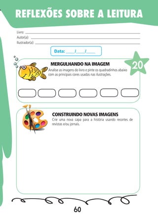 60
Data: ____/____/____
MERGULHANDO NA IMAGEM
Analise as imagens do livro e pinte os quadradinhos abaixo
com as principais cores usadas nas ilustrações.
Crie uma nova capa para a história usando recortes de
revistas e/ou jornais.
Livro:
Autor(a):
Ilustrador(a):
20
REFLEXÕES SOBRE A LEITURA
CONSTRUINDO NOVAS IMAGENS
 