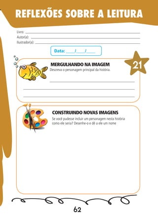 62
Data: ____/____/____
MERGULHANDO NA IMAGEM
Descreva o personagem principal da história.
Se você pudesse incluir um personagem nesta história
como ele seria? Desenhe-o e dê a ele um nome
Livro:
Autor(a):
Ilustrador(a):
21
REFLEXÕES SOBRE A LEITURA
CONSTRUINDO NOVAS IMAGENS
 