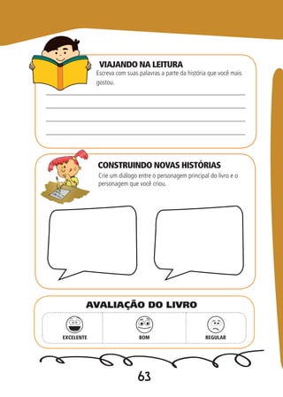 63
CONSTRUINDO NOVAS HISTÓRIAS
Escreva com suas palavras a parte da história que você mais
gostou.
Crie um diálogo entre o personagem principal do livro e o
personagem que você criou.
EXCELENTE BOM REGULAR
AVALIAÇÃO DO LIVRO
VIAJANDO NA LEITURA
 
