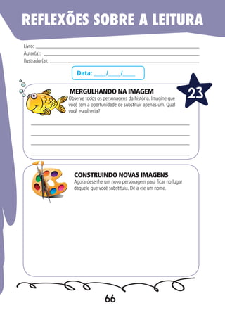 66
Data: ____/____/____
MERGULHANDO NA IMAGEM
Observe todos os personagens da história. Imagine que
você tem a oportunidade de substituir apenas um. Qual
você escolheria?
Agora desenhe um novo personagem para ficar no lugar
daquele que você substituiu. Dê a ele um nome.
Livro:
Autor(a):
Ilustrador(a):
23
REFLEXÕES SOBRE A LEITURA
CONSTRUINDO NOVAS IMAGENS
 