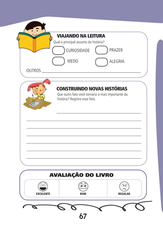 67
VIAJANDO NA LEITURA
CONSTRUINDO NOVAS HISTÓRIAS
Qual o principal assunto da história?
Que outro fato você tornaria o mais importante da
história? Registre esse fato.
CURIOSIDADE PRAZER
MEDO ALEGRIA
OUTROS ___________________________________________
EXCELENTE BOM REGULAR
AVALIAÇÃO DO LIVRO
 