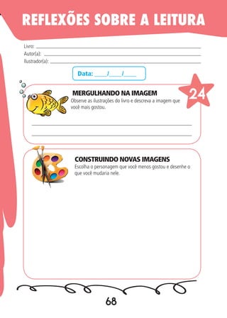 68
Data: ____/____/____
MERGULHANDO NA IMAGEM
Observe as ilustrações do livro e descreva a imagem que
você mais gostou.
Escolha o personagem que você menos gostou e desenhe o
que você mudaria nele.
Livro:
Autor(a):
Ilustrador(a):
24
REFLEXÕES SOBRE A LEITURA
CONSTRUINDO NOVAS IMAGENS
 