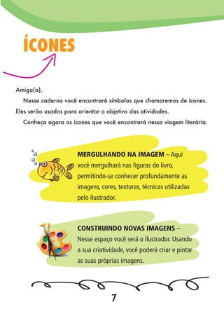 Amigo(a),
Nesse caderno você encontrará símbolos que chamaremos de ícones.
Eles serão usados para orientar o objetivo das atividades.
Conheça agora os ícones que você encontrará nessa viagem literária.
ÍCONES
MERGULHANDO NA IMAGEM – Aqui
você mergulhará nas figuras do livro,
permitindo-se conhecer profundamente as
imagens, cores, texturas, técnicas utilizadas
pelo ilustrador.
CONSTRUINDO NOVAS IMAGENS –
Nesse espaço você será o ilustrador. Usando
a sua criatividade, você poderá criar e pintar
as suas próprias imagens.
7
 