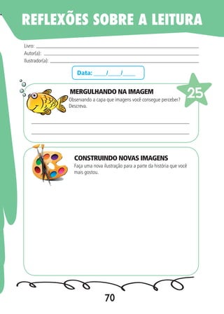 70
Data: ____/____/____
MERGULHANDO NA IMAGEM
Observando a capa que imagens você consegue perceber?
Descreva.
Faça uma nova ilustração para a parte da história que você
mais gostou.
Livro:
Autor(a):
Ilustrador(a):
25
REFLEXÕES SOBRE A LEITURA
CONSTRUINDO NOVAS IMAGENS
 