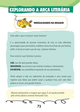 72
EXPLORANDO A ARCA LITERÁRIA
MERGULHANDO NA IMAGEM
Você sabe o que é construir novas histórias?
É a oportunidade de escrever livremente, de criar os mais diferentes
personagens para uma história,modificar inícios e/ou finais de uma história,
enfim, é tornar-se autor suas de suas próprias histórias.
Para construir suas histórias é preciso:
LER, isso lhe dará grandes ideias;
IMAGINAR, isso tornará suas histórias criativas e interessantes;
ESCREVER, isso possibilitará expressão do seu pensamento.
Tenha sempre a mão um caderninho de anotações e uma caneta para
registrar suas ideias que podem surgir a qualquer hora, pois cada ideia
poderá se tornar uma grande história.
Observe atentamente a imagem que segue. É um quadro pintado
pelo artista plástico cearense Raimundo Cela.
 