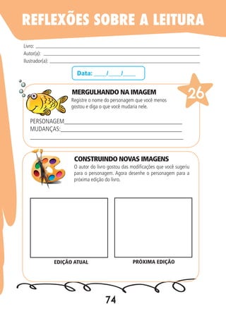 74
Data: ____/____/____
MERGULHANDO NA IMAGEM
Registre o nome do personagem que você menos
gostou e diga o que você mudaria nele.
O autor do livro gostou das modificações que você sugeriu
para o personagem. Agora desenhe o personagem para a
próxima edição do livro.
Livro:
Autor(a):
Ilustrador(a):
26
PERSONAGEM_____________________________________
MUDANÇAS:______________________________________
________________________________________________
EDIÇÃO ATUAL PRÓXIMA EDIÇÃO
REFLEXÕES SOBRE A LEITURA
CONSTRUINDO NOVAS IMAGENS
 