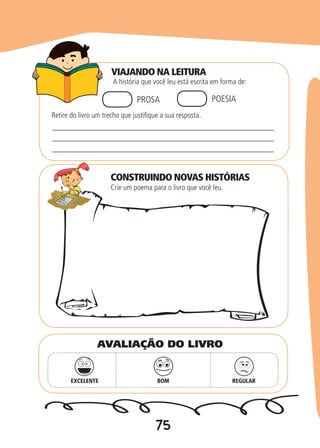 75
VIAJANDO NA LEITURA
CONSTRUINDO NOVAS HISTÓRIAS
A história que você leu está escrita em forma de:
Crie um poema para o livro que você leu.
PROSA POESIA
Retire do livro um trecho que justifique a sua resposta.
_________________________________________________
_________________________________________________
_________________________________________________
EXCELENTE BOM REGULAR
AVALIAÇÃO DO LIVRO
 