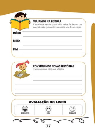 77
VIAJANDO NA LEITURA
INÍCIO
MEIO
FIM
CONSTRUINDO NOVAS HISTÓRIAS
A história que você leu possui início, meio e fim. Escreva com
suas palavras o que aconteceu em cada uma dessas etapas.
Escreva um novo início para a história
EXCELENTE BOM REGULAR
AVALIAÇÃO DO LIVRO
 