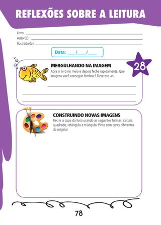 78
Data: ____/____/____
MERGULHANDO NA IMAGEM
Abra o livro no meio e depois feche rapidamente. Que
imagens você consegue lembrar? Descreva-as:
Recrie a capa do livro usando as seguintes formas: círculo,
quadrado, retângulo e triângulo. Pinte com cores diferentes
da original.
Livro:
Autor(a):
Ilustrador(a):
28
REFLEXÕES SOBRE A LEITURA
CONSTRUINDO NOVAS IMAGENS
 