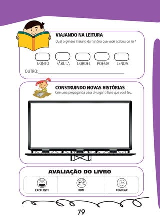 79
VIAJANDO NA LEITURA
CONSTRUINDO NOVAS HISTÓRIAS
Qual o gênero literário da história que você acabou de ler?
Crie uma propaganda para divulgar o livro que você leu.
CONTO FÁBULA CORDEL LENDAPOESIA
OUTRO:______________________________________
EXCELENTE BOM REGULAR
AVALIAÇÃO DO LIVRO
 