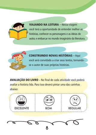 VIAJANDO NA LEITURA – Nessa viagem
você terá a oportunidade de entender melhor as
histórias, conhecer os personagens e as ideias do
autor, e embarcar no mundo imaginário da literatura.
CONSTRUINDO NOVAS HISTÓRIAS – Aqui
você será convidado a criar seus textos, tornando-
se o autor de suas próprias histórias.
AVALIAÇÃO DO LIVRO – No final de cada atividade você poderá
avaliar a história lida. Para isso deverá pintar uma das carinhas
abaixo:
EXCELENTE BOM REGULAR
8
 