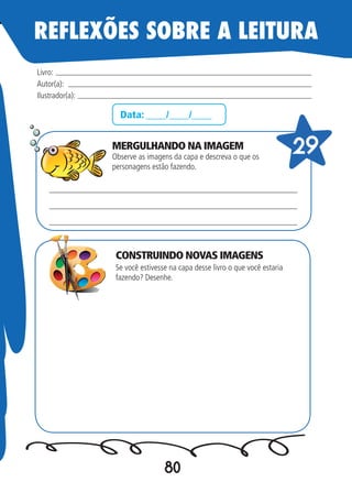 80
Data: ____/____/____
MERGULHANDO NA IMAGEM
Observe as imagens da capa e descreva o que os
personagens estão fazendo.
Se você estivesse na capa desse livro o que você estaria
fazendo? Desenhe.
Livro:
Autor(a):
Ilustrador(a):
29
REFLEXÕES SOBRE A LEITURA
CONSTRUINDO NOVAS IMAGENS
 