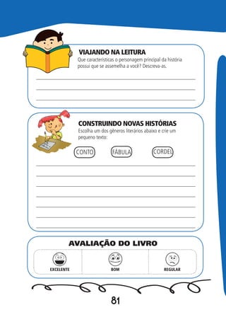 81
VIAJANDO NA LEITURA
CONSTRUINDO NOVAS HISTÓRIAS
Que características o personagem principal da história
possui que se assemelha a você? Descreva-as.
Escolha um dos gêneros literários abaixo e crie um
pequeno texto:
CONTO FÁBULA CORDEL
EXCELENTE BOM REGULAR
AVALIAÇÃO DO LIVRO
 
