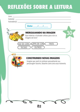 82
Data: ____/____/____
MERGULHANDO NA IMAGEM
Que materias o ilustrador utilizou para criar as
imagens do livro?
Imagine que você irá conhecer pessoalmente seu
personagem favorito. Desenhe como seria esse momento.
Livro:
Autor(a):
Ilustrador(a):
30
GIZ DE CERA LÁPIS DE COR TINTA
TECIDO OUTROS __________________
REFLEXÕES SOBRE A LEITURA
CONSTRUINDO NOVAS IMAGENS
 