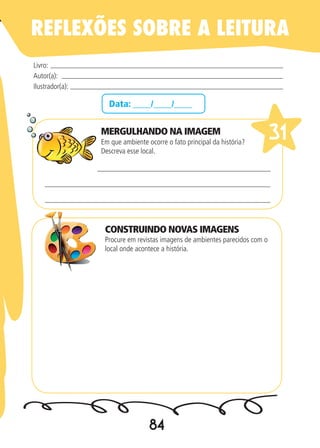 84
Data: ____/____/____
MERGULHANDO NA IMAGEM
Em que ambiente ocorre o fato principal da história?
Descreva esse local.
Procure em revistas imagens de ambientes parecidos com o
local onde acontece a história.
Livro:
Autor(a):
Ilustrador(a):
31
REFLEXÕES SOBRE A LEITURA
CONSTRUINDO NOVAS IMAGENS
 