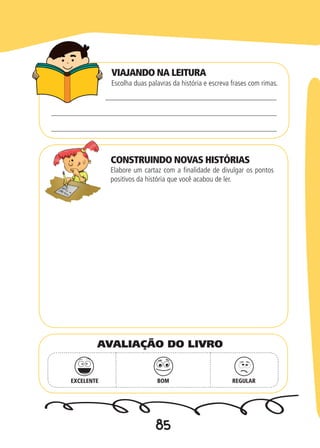 85
VIAJANDO NA LEITURA
CONSTRUINDO NOVAS HISTÓRIAS
Escolha duas palavras da história e escreva frases com rimas.
Elabore um cartaz com a finalidade de divulgar os pontos
positivos da história que você acabou de ler.
EXCELENTE BOM REGULAR
AVALIAÇÃO DO LIVRO
 