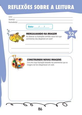 86
Data: ____/____/____
MERGULHANDO NA IMAGEM
Ao observar as ilustrações contidas nesse livro que
sentimentos elas despertam em você?
Crie uma nova ilustração baseada nos sentimentos que as
imagens do livro despertaram em você.
Livro:
Autor(a):
Ilustrador(a):
32
REFLEXÕES SOBRE A LEITURA
CONSTRUINDO NOVAS IMAGENS
 