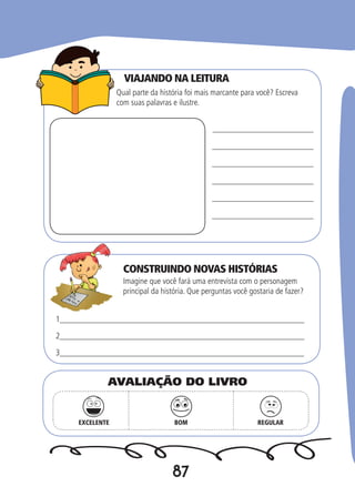 87
VIAJANDO NA LEITURA
CONSTRUINDO NOVAS HISTÓRIAS
Qual parte da história foi mais marcante para você? Escreva
com suas palavras e ilustre.
Imagine que você fará uma entrevista com o personagem
principal da história. Que perguntas você gostaria de fazer?
1__________________________________________________________
2__________________________________________________________
3___________________________________________________________
EXCELENTE BOM REGULAR
AVALIAÇÃO DO LIVRO
 