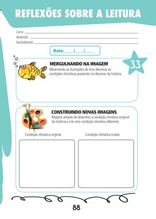 88
Data: ____/____/____
MERGULHANDO NA IMAGEM
Observando as ilustrações do livro descreva as
condições climáticas presentes no decorrer da história.
Registre através de desenhos a condição climática original
da história e crie uma condição climática diferente.
Livro:
Autor(a):
Ilustrador(a):
33
Condição climática original Condição climática criada
REFLEXÕES SOBRE A LEITURA
CONSTRUINDO NOVAS IMAGENS
 