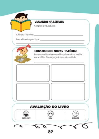 89
VIAJANDO NA LEITURA
CONSTRUINDO NOVAS HISTÓRIAS
Complete a frase abaixo:
Escreva uma história em quadrinhos baseado na história
que você leu. Não esqueça de dar a ela um título.
A história fala sobre: __________________________________________
________________________________________
Com a história aprendi que: ______________________________________
__________________________________________________________
EXCELENTE BOM REGULAR
AVALIAÇÃO DO LIVRO
 